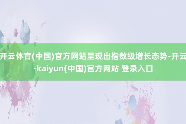 开云体育(中国)官方网站呈现出指数级增长态势-开云·kaiyun(中国)官方网站 登录入口