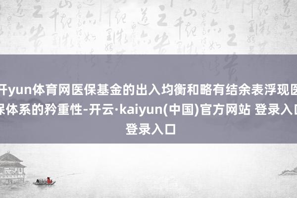 开yun体育网医保基金的出入均衡和略有结余表浮现医保体系的矜重性-开云·kaiyun(中国)官方网站 登录入口