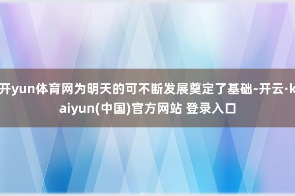 开yun体育网为明天的可不断发展奠定了基础-开云·kaiyun(中国)官方网站 登录入口