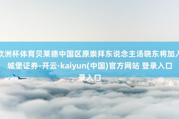 欧洲杯体育贝莱德中国区原崇拜东说念主汤晓东将加入城堡证券-开云·kaiyun(中国)官方网站 登录入口