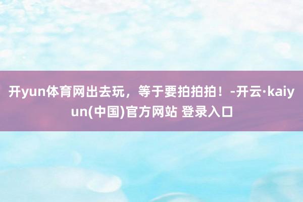 开yun体育网出去玩，等于要拍拍拍！-开云·kaiyun(中国)官方网站 登录入口