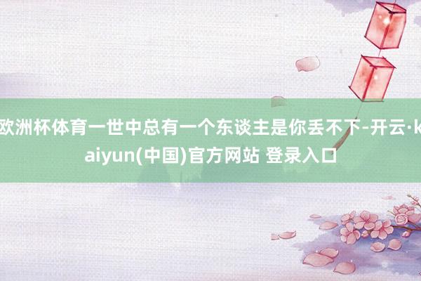 欧洲杯体育一世中总有一个东谈主是你丢不下-开云·kaiyun(中国)官方网站 登录入口