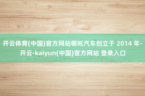 开云体育(中国)官方网站哪吒汽车创立于 2014 年-开云·kaiyun(中国)官方网站 登录入口