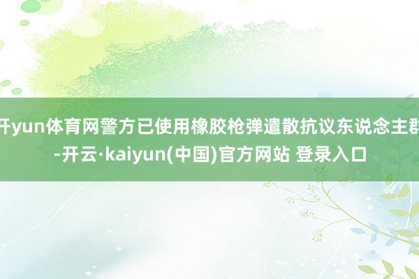 开yun体育网警方已使用橡胶枪弹遣散抗议东说念主群-开云·kaiyun(中国)官方网站 登录入口