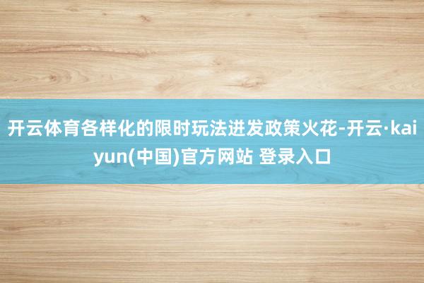 开云体育各样化的限时玩法迸发政策火花-开云·kaiyun(中国)官方网站 登录入口