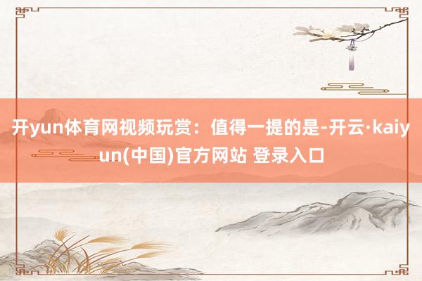开yun体育网视频玩赏：值得一提的是-开云·kaiyun(中国)官方网站 登录入口