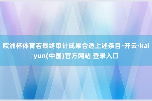 欧洲杯体育若最终审计成果合适上述条目-开云·kaiyun(中国)官方网站 登录入口