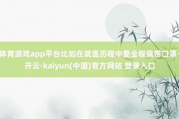 体育游戏app平台比如在就医历程中要全程佩带口罩-开云·kaiyun(中国)官方网站 登录入口