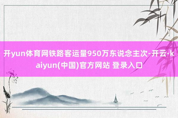 开yun体育网铁路客运量950万东说念主次-开云·kaiyun(中国)官方网站 登录入口