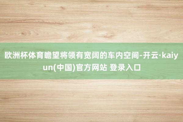 欧洲杯体育瞻望将领有宽阔的车内空间-开云·kaiyun(中国)官方网站 登录入口