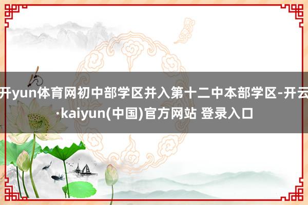 开yun体育网初中部学区并入第十二中本部学区-开云·kaiyun(中国)官方网站 登录入口