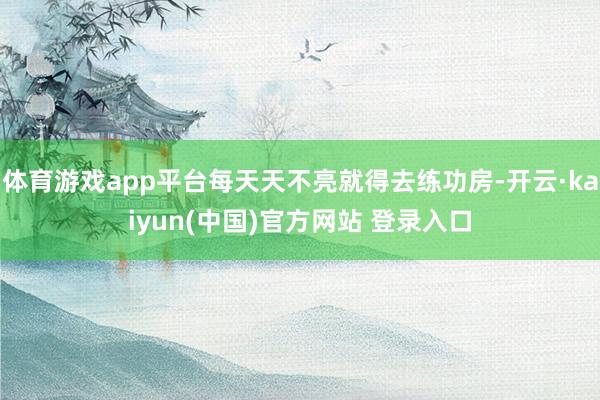 体育游戏app平台每天天不亮就得去练功房-开云·kaiyun(中国)官方网站 登录入口