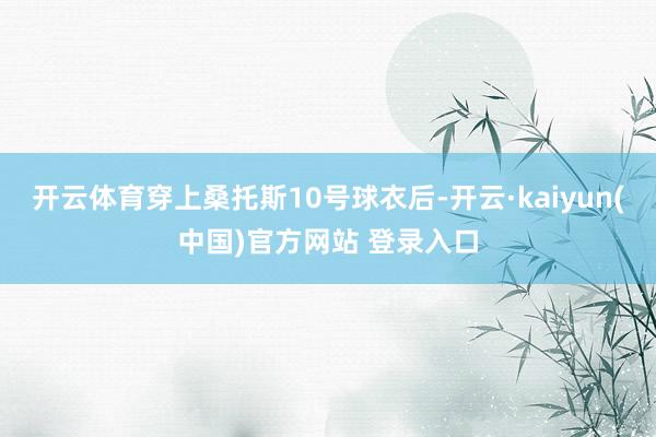 开云体育穿上桑托斯10号球衣后-开云·kaiyun(中国)官方网站 登录入口