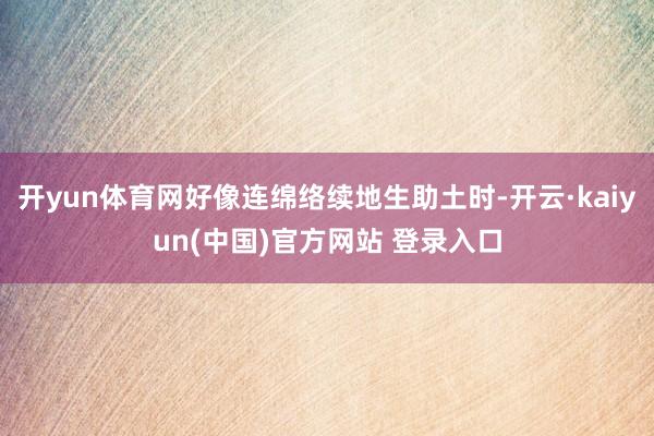 开yun体育网好像连绵络续地生助土时-开云·kaiyun(中国)官方网站 登录入口