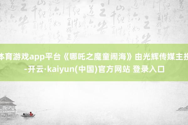 体育游戏app平台《哪吒之魔童闹海》由光辉传媒主投-开云·kaiyun(中国)官方网站 登录入口
