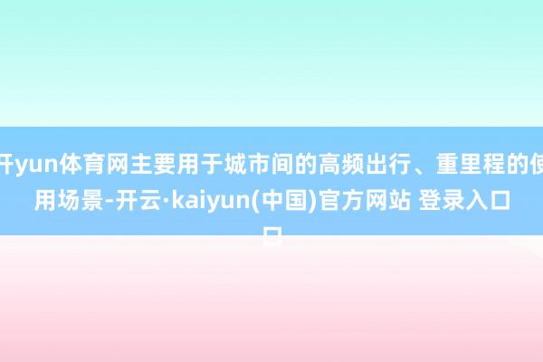 开yun体育网主要用于城市间的高频出行、重里程的使用场景-开云·kaiyun(中国)官方网站 登录入口