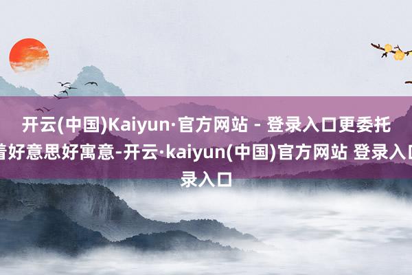 开云(中国)Kaiyun·官方网站 - 登录入口更委托着好意思好寓意-开云·kaiyun(中国)官方网站 登录入口