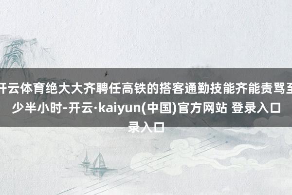 开云体育绝大大齐聘任高铁的搭客通勤技能齐能责骂至少半小时-开云·kaiyun(中国)官方网站 登录入口