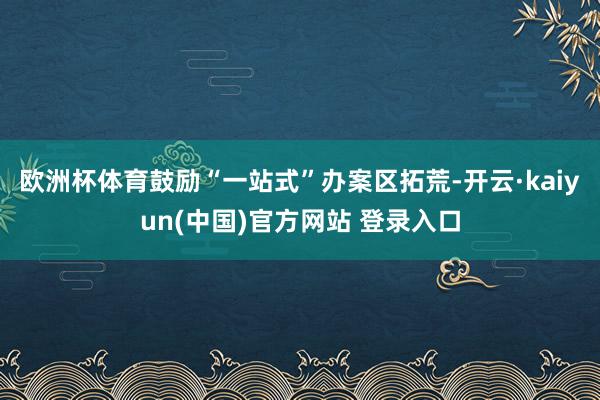 欧洲杯体育鼓励“一站式”办案区拓荒-开云·kaiyun(中国)官方网站 登录入口