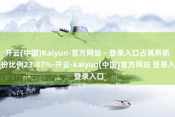 开云(中国)Kaiyun·官方网站 - 登录入口占其所抓股份比例23.87%-开云·kaiyun(中国)官方网站 登录入口