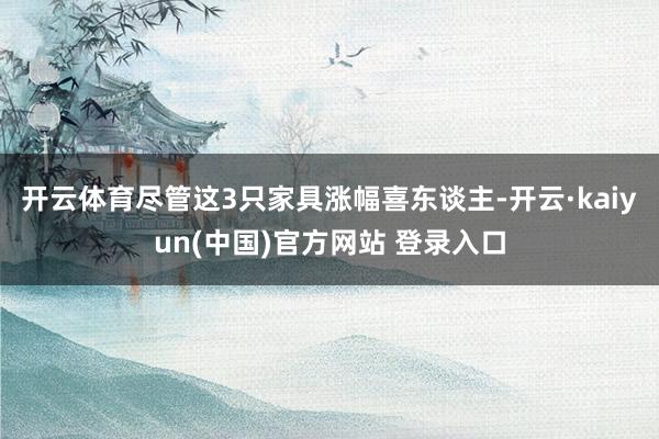 开云体育尽管这3只家具涨幅喜东谈主-开云·kaiyun(中国)官方网站 登录入口