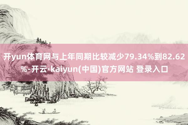 开yun体育网与上年同期比较减少79.34%到82.62%-开云·kaiyun(中国)官方网站 登录入口