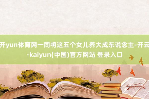 开yun体育网一同将这五个女儿养大成东说念主-开云·kaiyun(中国)官方网站 登录入口