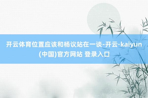 开云体育位置应该和杨议站在一谈-开云·kaiyun(中国)官方网站 登录入口