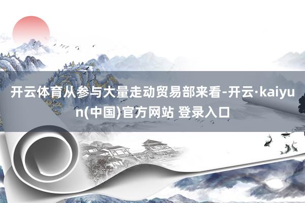 开云体育从参与大量走动贸易部来看-开云·kaiyun(中国)官方网站 登录入口