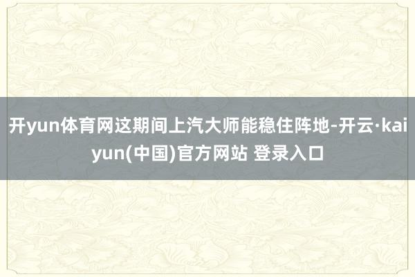 开yun体育网这期间上汽大师能稳住阵地-开云·kaiyun(中国)官方网站 登录入口