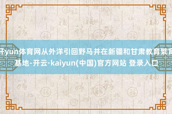 开yun体育网从外洋引回野马并在新疆和甘肃教育繁育基地-开云·kaiyun(中国)官方网站 登录入口