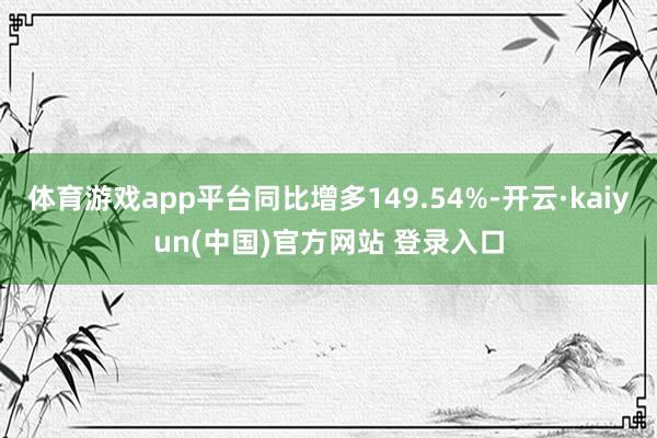 体育游戏app平台同比增多149.54%-开云·kaiyun(中国)官方网站 登录入口