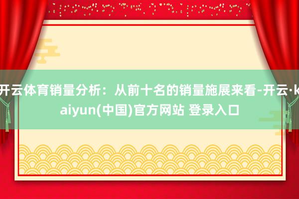 开云体育销量分析：从前十名的销量施展来看-开云·kaiyun(中国)官方网站 登录入口