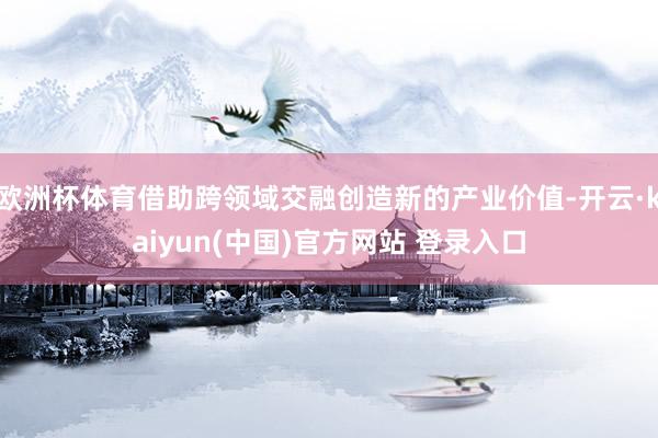 欧洲杯体育借助跨领域交融创造新的产业价值-开云·kaiyun(中国)官方网站 登录入口