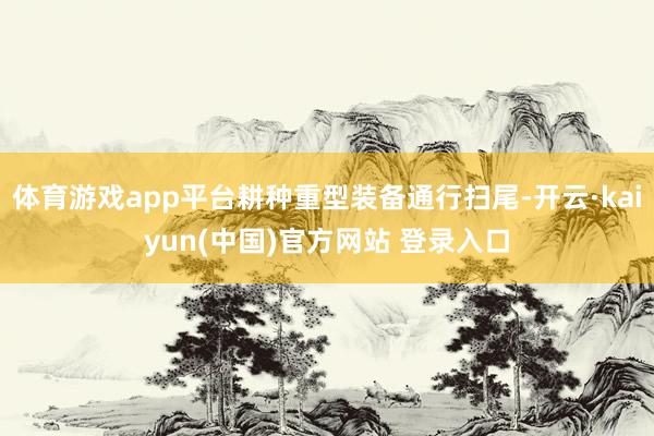 体育游戏app平台耕种重型装备通行扫尾-开云·kaiyun(中国)官方网站 登录入口