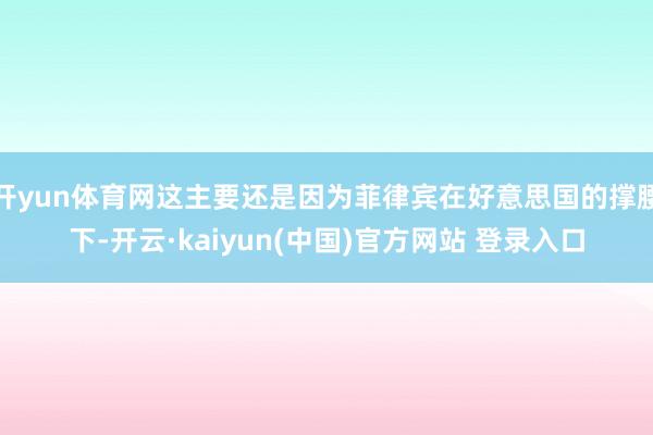 开yun体育网这主要还是因为菲律宾在好意思国的撑腰下-开云·kaiyun(中国)官方网站 登录入口