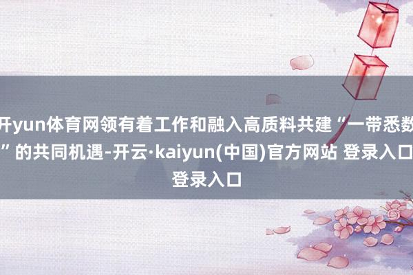 开yun体育网领有着工作和融入高质料共建“一带悉数”的共同机遇-开云·kaiyun(中国)官方网站 登录入口