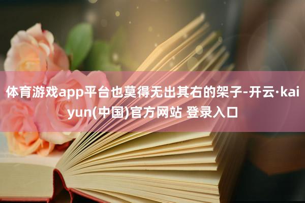 体育游戏app平台也莫得无出其右的架子-开云·kaiyun(中国)官方网站 登录入口