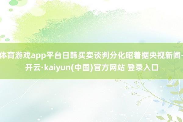 体育游戏app平台日韩买卖谈判分化昭着据央视新闻-开云·kaiyun(中国)官方网站 登录入口