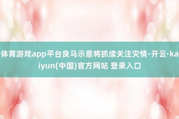 体育游戏app平台良马示意将抓续关注灾情-开云·kaiyun(中国)官方网站 登录入口