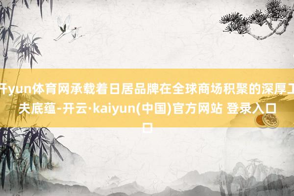 开yun体育网承载着日居品牌在全球商场积聚的深厚工夫底蕴-开云·kaiyun(中国)官方网站 登录入口