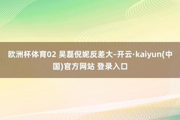 欧洲杯体育02 吴磊倪妮反差大-开云·kaiyun(中国)官方网站 登录入口