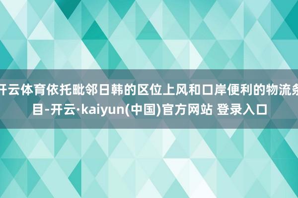 开云体育依托毗邻日韩的区位上风和口岸便利的物流条目-开云·kaiyun(中国)官方网站 登录入口