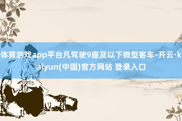 体育游戏app平台凡驾驶9座及以下微型客车-开云·kaiyun(中国)官方网站 登录入口