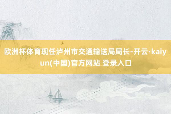 欧洲杯体育现任泸州市交通输送局局长-开云·kaiyun(中国)官方网站 登录入口