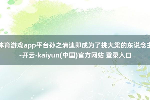 体育游戏app平台孙之清速即成为了挑大梁的东说念主-开云·kaiyun(中国)官方网站 登录入口