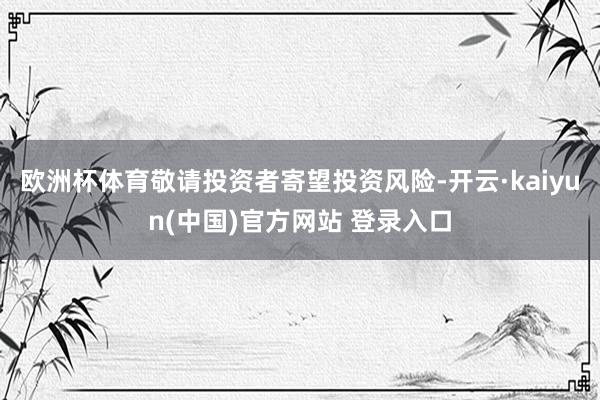 欧洲杯体育敬请投资者寄望投资风险-开云·kaiyun(中国)官方网站 登录入口