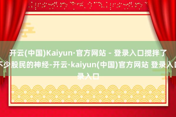 开云(中国)Kaiyun·官方网站 - 登录入口搅拌了不少股民的神经-开云·kaiyun(中国)官方网站 登录入口