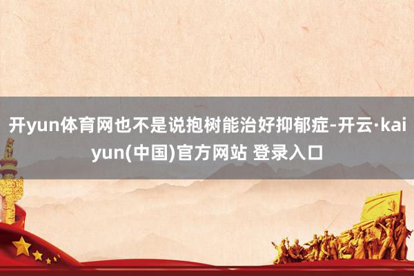 开yun体育网也不是说抱树能治好抑郁症-开云·kaiyun(中国)官方网站 登录入口
