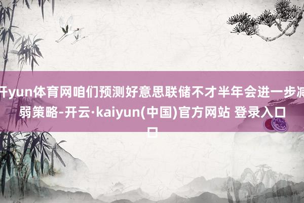 开yun体育网咱们预测好意思联储不才半年会进一步减弱策略-开云·kaiyun(中国)官方网站 登录入口